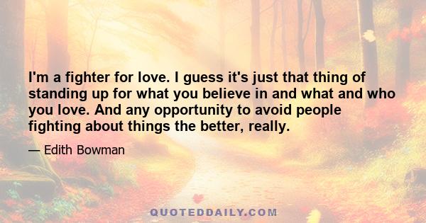 I'm a fighter for love. I guess it's just that thing of standing up for what you believe in and what and who you love. And any opportunity to avoid people fighting about things the better, really.