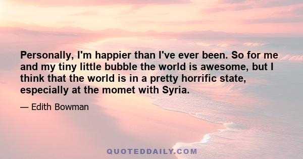 Personally, I'm happier than I've ever been. So for me and my tiny little bubble the world is awesome, but I think that the world is in a pretty horrific state, especially at the momet with Syria.