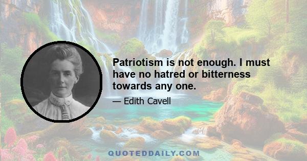 Patriotism is not enough. I must have no hatred or bitterness towards any one.