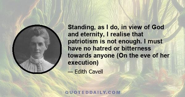 Standing, as I do, in view of God and eternity, I realise that patriotism is not enough. I must have no hatred or bitterness towards anyone (On the eve of her execution)