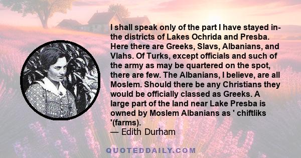 I shall speak only of the part I have stayed in- the districts of Lakes Ochrida and Presba. Here there are Greeks, Slavs, Albanians, and Vlahs. Of Turks, except officials and such of the army as may be quartered on the