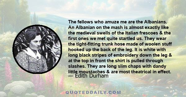 The fellows who amuze me are the Albanians. An Albanian on the mash is almost exactly like the medieval swells of the Italian frescoes & the first ones we met quite startled us. They wear the tight-fitting trunk hose