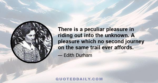 There is a peculiar pleasure in riding out into the unknown. A pleasure which no second journey on the same trail ever affords.