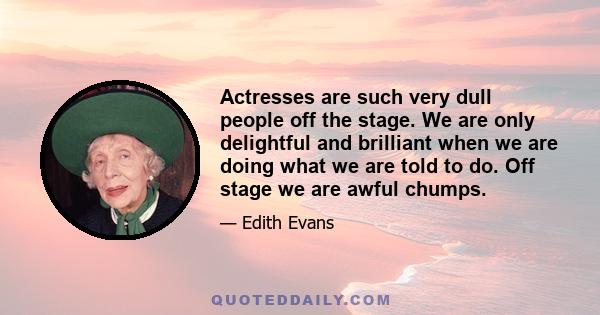 Actresses are such very dull people off the stage. We are only delightful and brilliant when we are doing what we are told to do. Off stage we are awful chumps.