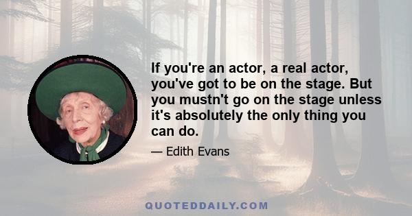 If you're an actor, a real actor, you've got to be on the stage. But you mustn't go on the stage unless it's absolutely the only thing you can do.