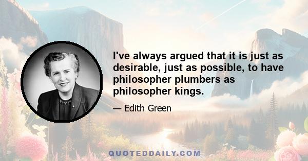 I've always argued that it is just as desirable, just as possible, to have philosopher plumbers as philosopher kings.