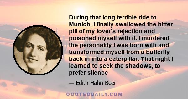 During that long terrible ride to Munich, I finally swallowed the bitter pill of my lover's rejection and poisoned myself with it. I murdered the personality I was born with and transformed myself from a butterfly back