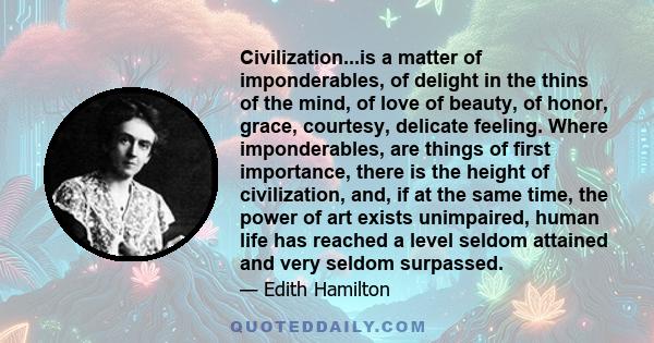 Civilization...is a matter of imponderables, of delight in the thins of the mind, of love of beauty, of honor, grace, courtesy, delicate feeling. Where imponderables, are things of first importance, there is the height