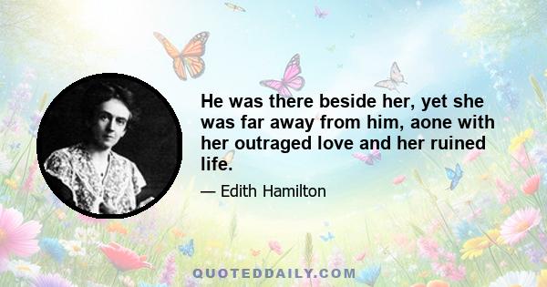 He was there beside her, yet she was far away from him, aone with her outraged love and her ruined life.