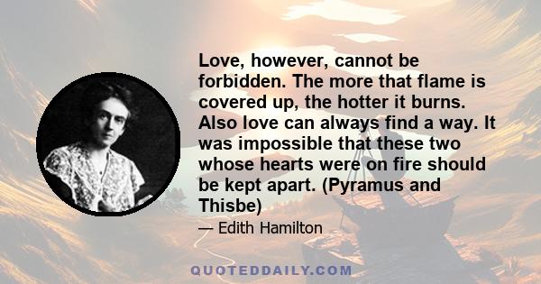 Love, however, cannot be forbidden. The more that flame is covered up, the hotter it burns. Also love can always find a way. It was impossible that these two whose hearts were on fire should be kept apart. (Pyramus and