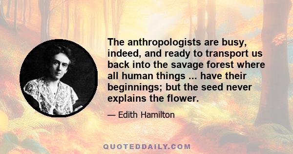 The anthropologists are busy, indeed, and ready to transport us back into the savage forest where all human things ... have their beginnings; but the seed never explains the flower.