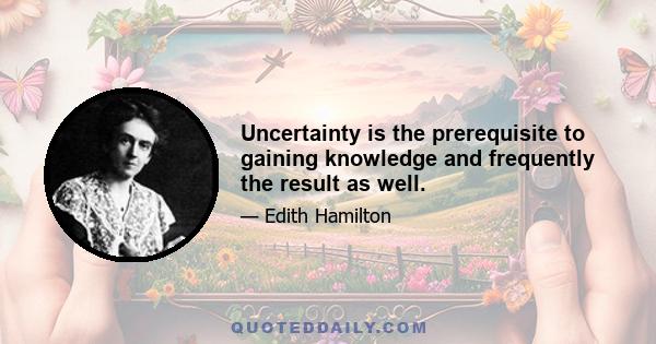 Uncertainty is the prerequisite to gaining knowledge and frequently the result as well.