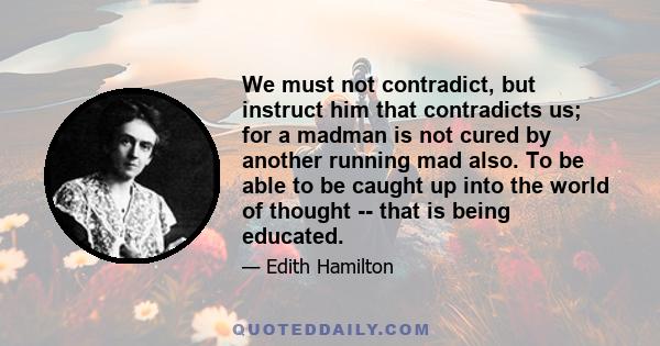 We must not contradict, but instruct him that contradicts us; for a madman is not cured by another running mad also. To be able to be caught up into the world of thought -- that is being educated.