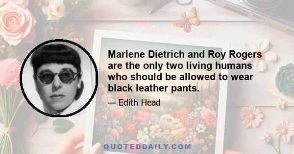 Marlene Dietrich and Roy Rogers are the only two living humans who should be allowed to wear black leather pants.