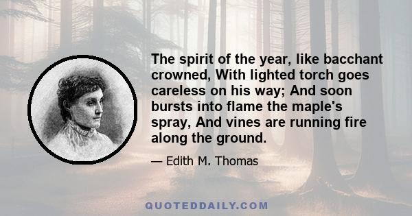 The spirit of the year, like bacchant crowned, With lighted torch goes careless on his way; And soon bursts into flame the maple's spray, And vines are running fire along the ground.