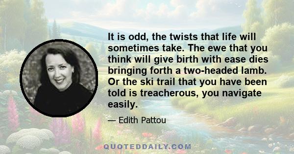 It is odd, the twists that life will sometimes take. The ewe that you think will give birth with ease dies bringing forth a two-headed lamb. Or the ski trail that you have been told is treacherous, you navigate easily.