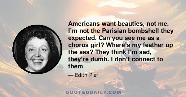 Americans want beauties, not me. I’m not the Parisian bombshell they expected. Can you see me as a chorus girl? Where’s my feather up the ass? They think I’m sad, they’re dumb. I don’t connect to them