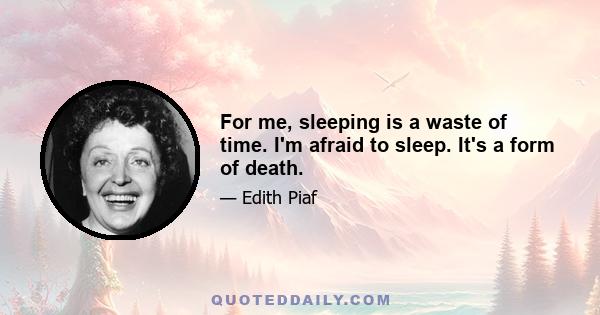 For me, sleeping is a waste of time. I'm afraid to sleep. It's a form of death.