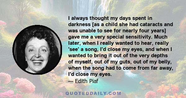 I always thought my days spent in darkness [as a child she had cataracts and was unable to see for nearly four years] gave me a very special sensitivity. Much later, when I really wanted to hear, really 'see' a song,