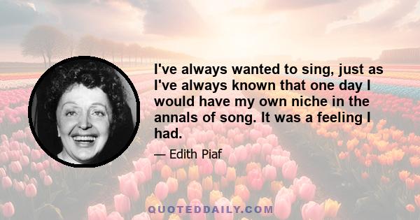 I've always wanted to sing, just as I've always known that one day I would have my own niche in the annals of song. It was a feeling I had.