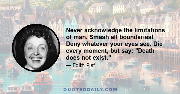 Never acknowledge the limitations of man. Smash all boundaries! Deny whatever your eyes see. Die every moment, but say: Death does not exist.