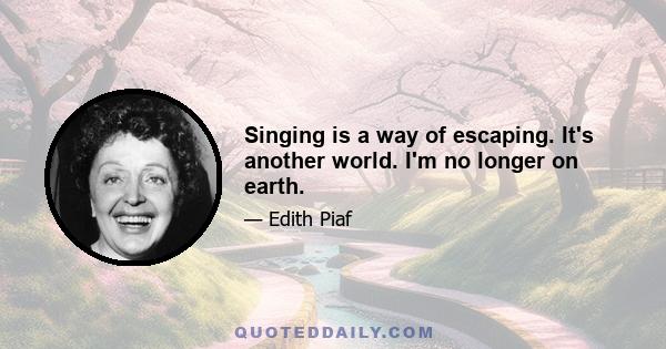 Singing is a way of escaping. It's another world. I'm no longer on earth.