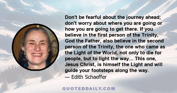 Don't be fearful about the journey ahead; don't worry about where you are going or how you are going to get there. If you believe in the first person of the Trinity, God the Father, also believe in the second person of