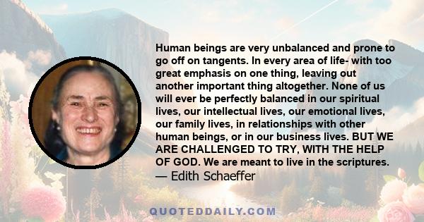 Human beings are very unbalanced and prone to go off on tangents. In every area of life- with too great emphasis on one thing, leaving out another important thing altogether. None of us will ever be perfectly balanced