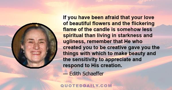 If you have been afraid that your love of beautiful flowers and the flickering flame of the candle is somehow less spiritual than living in starkness and ugliness, remember that He who created you to be creative gave