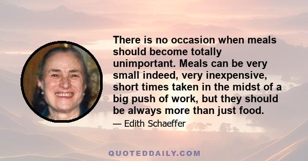 There is no occasion when meals should become totally unimportant. Meals can be very small indeed, very inexpensive, short times taken in the midst of a big push of work, but they should be always more than just food.