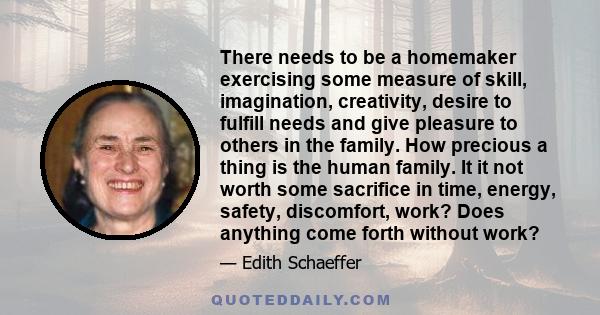 There needs to be a homemaker exercising some measure of skill, imagination, creativity, desire to fulfill needs and give pleasure to others in the family. How precious a thing is the human family. It it not worth some