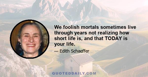 We foolish mortals sometimes live through years not realizing how short life is, and that TODAY is your life.