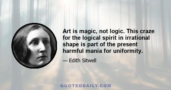 Art is magic, not logic. This craze for the logical spirit in irrational shape is part of the present harmful mania for uniformity.