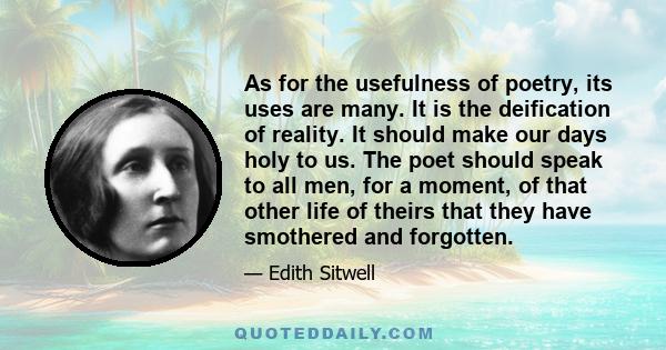 As for the usefulness of poetry, its uses are many. It is the deification of reality. It should make our days holy to us. The poet should speak to all men, for a moment, of that other life of theirs that they have