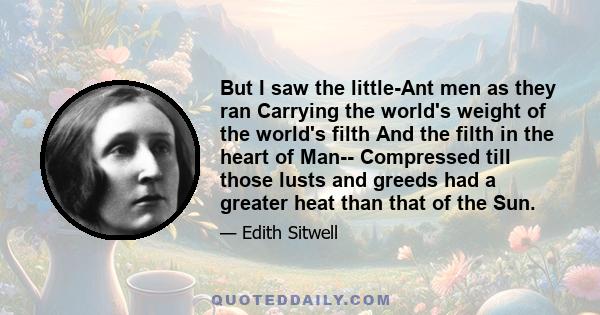 But I saw the little-Ant men as they ran Carrying the world's weight of the world's filth And the filth in the heart of Man-- Compressed till those lusts and greeds had a greater heat than that of the Sun.