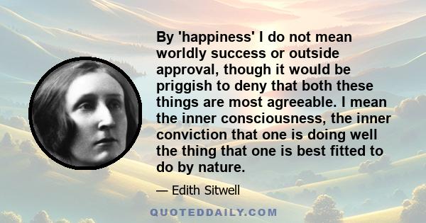 By 'happiness' I do not mean worldly success or outside approval, though it would be priggish to deny that both these things are most agreeable. I mean the inner consciousness, the inner conviction that one is doing