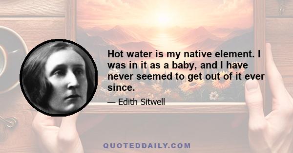 Hot water is my native element. I was in it as a baby, and I have never seemed to get out of it ever since.