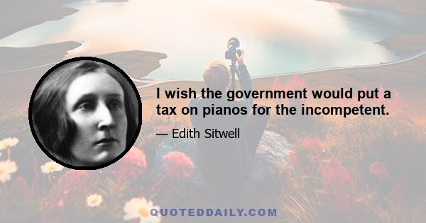 I wish the government would put a tax on pianos for the incompetent.