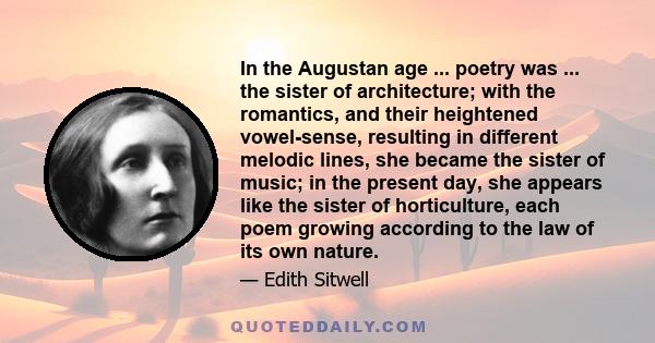 In the Augustan age ... poetry was ... the sister of architecture; with the romantics, and their heightened vowel-sense, resulting in different melodic lines, she became the sister of music; in the present day, she