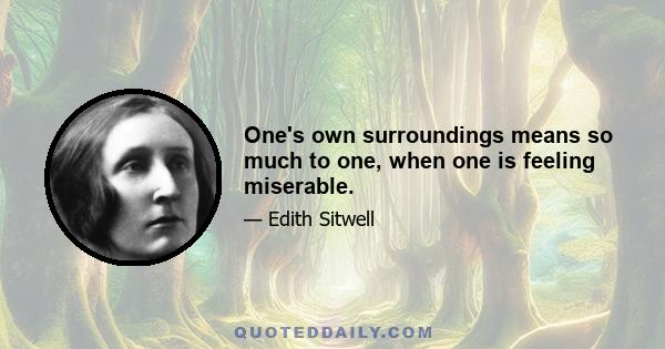 One's own surroundings means so much to one, when one is feeling miserable.