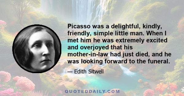 Picasso was a delightful, kindly, friendly, simple little man. When I met him he was extremely excited and overjoyed that his mother-in-law had just died, and he was looking forward to the funeral.