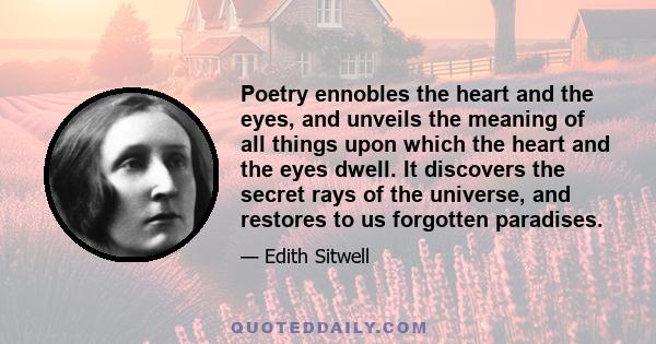 Poetry ennobles the heart and the eyes, and unveils the meaning of all things upon which the heart and the eyes dwell. It discovers the secret rays of the universe, and restores to us forgotten paradises.