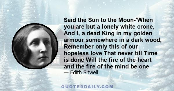 Said the Sun to the Moon-'When you are but a lonely white crone, And I, a dead King in my golden armour somewhere in a dark wood, Remember only this of our hopeless love That never till Time is done Will the fire of the 