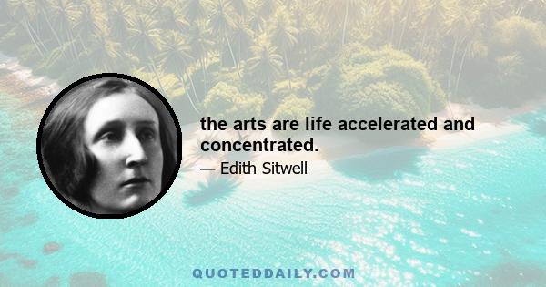 the arts are life accelerated and concentrated.