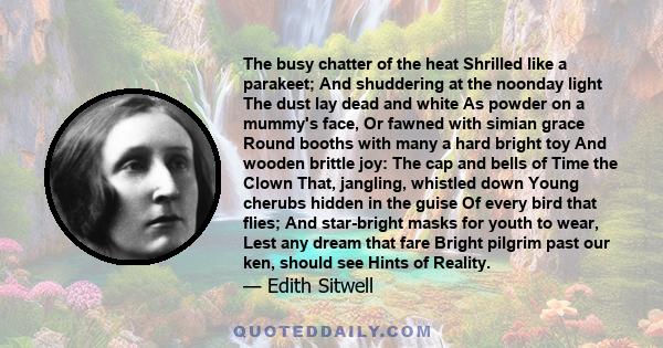 The busy chatter of the heat Shrilled like a parakeet; And shuddering at the noonday light The dust lay dead and white As powder on a mummy's face, Or fawned with simian grace Round booths with many a hard bright toy