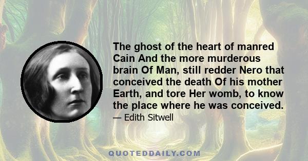 The ghost of the heart of manred Cain And the more murderous brain Of Man, still redder Nero that conceived the death Of his mother Earth, and tore Her womb, to know the place where he was conceived.