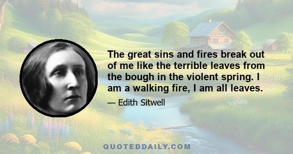 The great sins and fires break out of me like the terrible leaves from the bough in the violent spring. I am a walking fire, I am all leaves.