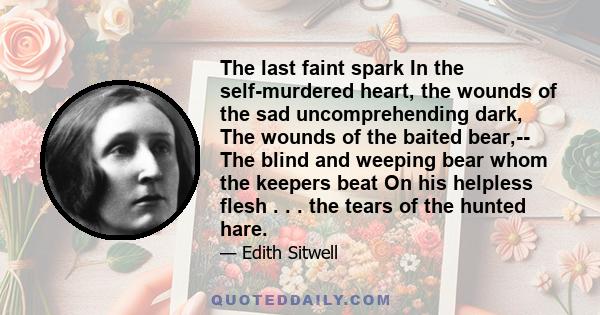 The last faint spark In the self-murdered heart, the wounds of the sad uncomprehending dark, The wounds of the baited bear,-- The blind and weeping bear whom the keepers beat On his helpless flesh . . . the tears of the 