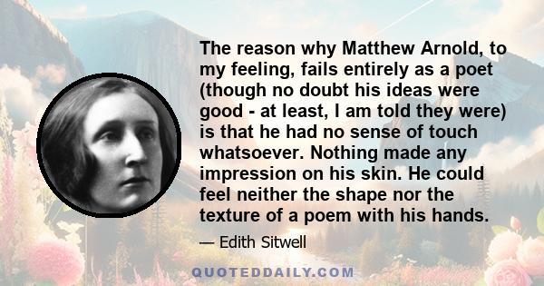 The reason why Matthew Arnold, to my feeling, fails entirely as a poet (though no doubt his ideas were good - at least, I am told they were) is that he had no sense of touch whatsoever. Nothing made any impression on