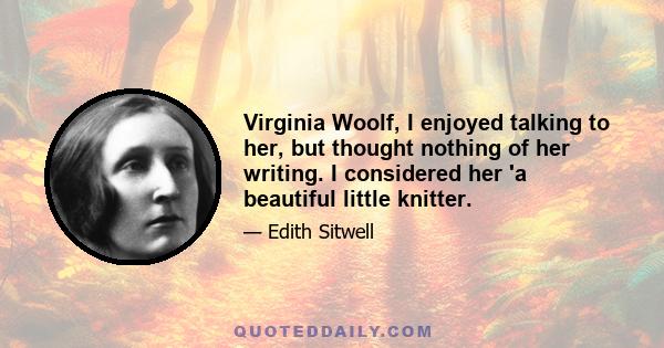 Virginia Woolf, I enjoyed talking to her, but thought nothing of her writing. I considered her 'a beautiful little knitter.